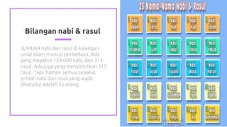 Bilangan nabi & rasul
JUMLAH nabi dan rasul di kalangan
umat Islam muncul perbedaan. Ada
yang meyakini 124.000 nabi, dan 313
rasul. Ada juga yang menyebutkan 315
rasul. Tapi, hampir semua sepakat
jumlah nabi dan rasul yang wajib
diketahui adalah 25 orang.
6
 