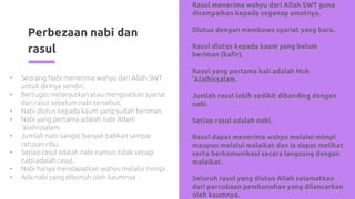 Perbezaan nabi dan
rasul
9
• Seorang Nabi menerima wahyu dari Allah SWT
untuk dirinya sendiri.
• Bertugas melanjutkan atau menguatkan syariat
dari rasul sebelum nabi tersebut.
• Nabi diutus kepada kaum yang sudah beriman.
• Nabi yang pertama adalah nabi Adam
‘alaihissalam.
• Jumlah nabi sangat banyak bahkan sampai
ratusan ribu.
• Setiap rasul adalah nabi namun tidak setiap
nabi adalah rasul.
• Nabi hanya mendapatkan wahyu melalui mimpi.
• Ada nabi yang dibunuh oleh kaumnya
• Rasul menerima wahyu dari Allah SWT guna
disampaikan kepada segenap umatnya.
• Diutus dengan membawa syariat yang baru.
• Rasul diutus kepada kaum yang belum
beriman (kafir).
• Rasul yang pertama kali adalah Nuh
‘Alaihissalam.
• Jumlah rasul lebih sedikit dibanding dengan
nabi.
• Setiap rasul adalah nabi.
• Rasul dapat menerima wahyu melalui mimpi
maupun melalui malaikat dan ia dapat melihat
serta berkomunikasi secara langsung dengan
malaikat.
• Seluruh rasul yang diutus Allah selamatkan
dari percobaan pembunuhan yang dilancarkan
oleh kaumnya.
 