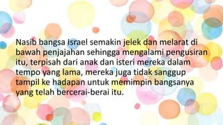 Nasib bangsa Israel semakin jelek dan melarat di
bawah penjajahan sehingga mengalami pengusiran
itu, terpisah dari anak dan isteri mereka dalam
tempo yang lama, mereka juga tidak sanggup
tampil ke hadapan untuk memimpin bangsanya
yang telah bercerai-berai itu.
 