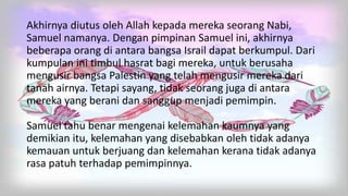Akhirnya diutus oleh Allah kepada mereka seorang Nabi,
Samuel namanya. Dengan pimpinan Samuel ini, akhirnya
beberapa orang di antara bangsa Israil dapat berkumpul. Dari
kumpulan ini timbul hasrat bagi mereka, untuk berusaha
mengusir bangsa Palestin yang telah mengusir mereka dari
tanah airnya. Tetapi sayang, tidak seorang juga di antara
mereka yang berani dan sanggup menjadi pemimpin.
Samuel tahu benar mengenai kelemahan kaumnya yang
demikian itu, kelemahan yang disebabkan oleh tidak adanya
kemauan untuk berjuang dan kelemahan kerana tidak adanya
rasa patuh terhadap pemimpinnya.
 