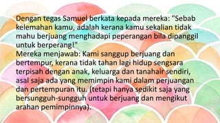 Dengan tegas Samuel berkata kepada mereka: "Sebab
kelemahan kamu, adalah kerana kamu sekalian tidak
mahu berjuang menghadapi peperangan bila dipanggil
untuk berperang!"
Mereka menjawab: Kami sanggup berjuang dan
bertempur, kerana tidak tahan lagi hidup sengsara
terpisah dengan anak, keluarga dan tanahair sendiri,
asal saja ada yang memimpin kami dalam perjuangan
dan pertempuran itu. (tetapi hanya sedikit saja yang
bersungguh-sungguh untuk berjuang dan mengikut
arahan pemimpinnya).
 