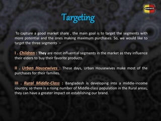 Targeting
To capture a good market share , the main goal is to target the segments with
more potential and the ones making maximum purchases. So, we would like to
target the three segments –
I . Children : They are most influential segments in the market as they influence
their elders to buy their favorite products.
II . Urban Housewives : These days, Urban Housewives make most of the
purchases for their families.
III . Rural Middle-Class : Bangladesh is developing into a middle-income
country, so there is a rising number of Middle-class population in the Rural areas,
they can have a greater impact on establishing our brand.
 