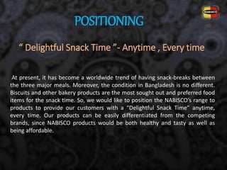 “ Delightful Snack Time ”- Anytime , Every time
At present, it has become a worldwide trend of having snack-breaks between
the three major meals. Moreover, the condition in Bangladesh is no different.
Biscuits and other bakery products are the most sought out and preferred food
items for the snack time. So, we would like to position the NABISCO’s range to
products to provide our customers with a “Delightful Snack Time” anytime,
every time. Our products can be easily differentiated from the competing
brands, since NABISCO products would be both healthy and tasty as well as
being affordable.
POSITIONING
 