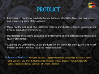 PRODUCT
 Prioritizing on qualitative products that are tasty and affordable, launching new products
and improvising some of the old ones.
 Using healthy and good raw materials; modern and digitally efficient equipment and
hygienic production environment.
 Standardized and enticing packaging, and informative labeling (Maintaining International
Quality Standards).
 Acquiring ISO Certification, so our products will be known for their quality and health
benefits as well as for their taste and reasonable price.
 Range of Products : Glucose Biscuits, Digestive Biscuits, Chocolate Biscuits, Choco-
Chip Cookies, Dry-fruit & Nut Biscuits, Wafers, Toasts, Breads, Fruit & Chocolate
Cakes, Vegetable Lexus, varieties of Cream Crackers
 