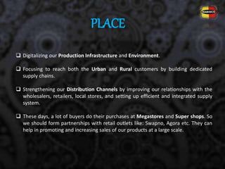 PLACE
 Digitalizing our Production Infrastructure and Environment.
 Focusing to reach both the Urban and Rural customers by building dedicated
supply chains.
 Strengthening our Distribution Channels by improving our relationships with the
wholesalers, retailers, local stores, and setting up efficient and integrated supply
system.
 These days, a lot of buyers do their purchases at Megastores and Super shops. So
we should form partnerships with retail outlets like: Swapno, Agora etc. They can
help in promoting and increasing sales of our products at a large scale.
 