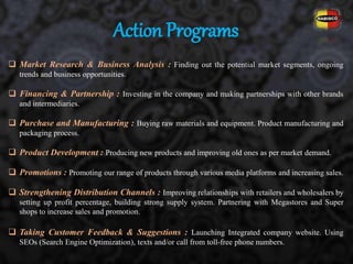  Market Research & Business Analysis : Finding out the potential market segments, ongoing
trends and business opportunities.
 Financing & Partnership : Investing in the company and making partnerships with other brands
and intermediaries.
 Purchase and Manufacturing : Buying raw materials and equipment. Product manufacturing and
packaging process.
 Product Development : Producing new products and improving old ones as per market demand.
 Promotions : Promoting our range of products through various media platforms and increasing sales.
 Strengthening Distribution Channels : Improving relationships with retailers and wholesalers by
setting up profit percentage, building strong supply system. Partnering with Megastores and Super
shops to increase sales and promotion.
 Taking Customer Feedback & Suggestions : Launching Integrated company website. Using
SEOs (Search Engine Optimization), texts and/or call from toll-free phone numbers.
Action Programs
 