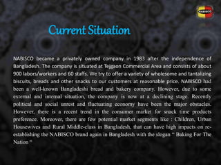 NABISCO became a privately owned company in 1983 after the independence of
Bangladesh. The company is situated at Tejgaon Commercial Area and consists of about
900 labors/workers and 60 staffs. We try to offer a variety of wholesome and tantalizing
biscuits, breads and other snacks to our customers at reasonable price. NABISCO had
been a well-known Bangladeshi bread and bakery company. However, due to some
external and internal situation, the company is now at a declining stage. Recently
political and social unrest and fluctuating economy have been the major obstacles.
However, there is a recent trend in the consumer market for snack time products
preference. Moreover, there are few potential market segments like : Children, Urban
Housewives and Rural Middle-class in Bangladesh, that can have high impacts on re-
establishing the NABISCO brand again in Bangladesh with the slogan “ Baking For The
Nation “
Current Situation
 