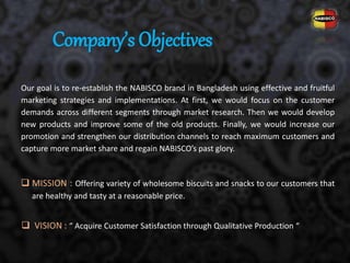 Our goal is to re-establish the NABISCO brand in Bangladesh using effective and fruitful
marketing strategies and implementations. At first, we would focus on the customer
demands across different segments through market research. Then we would develop
new products and improve some of the old products. Finally, we would increase our
promotion and strengthen our distribution channels to reach maximum customers and
capture more market share and regain NABISCO’s past glory.
 MISSION : Offering variety of wholesome biscuits and snacks to our customers that
are healthy and tasty at a reasonable price.
Company’s Objectives
 VISION : “ Acquire Customer Satisfaction through Qualitative Production “
 