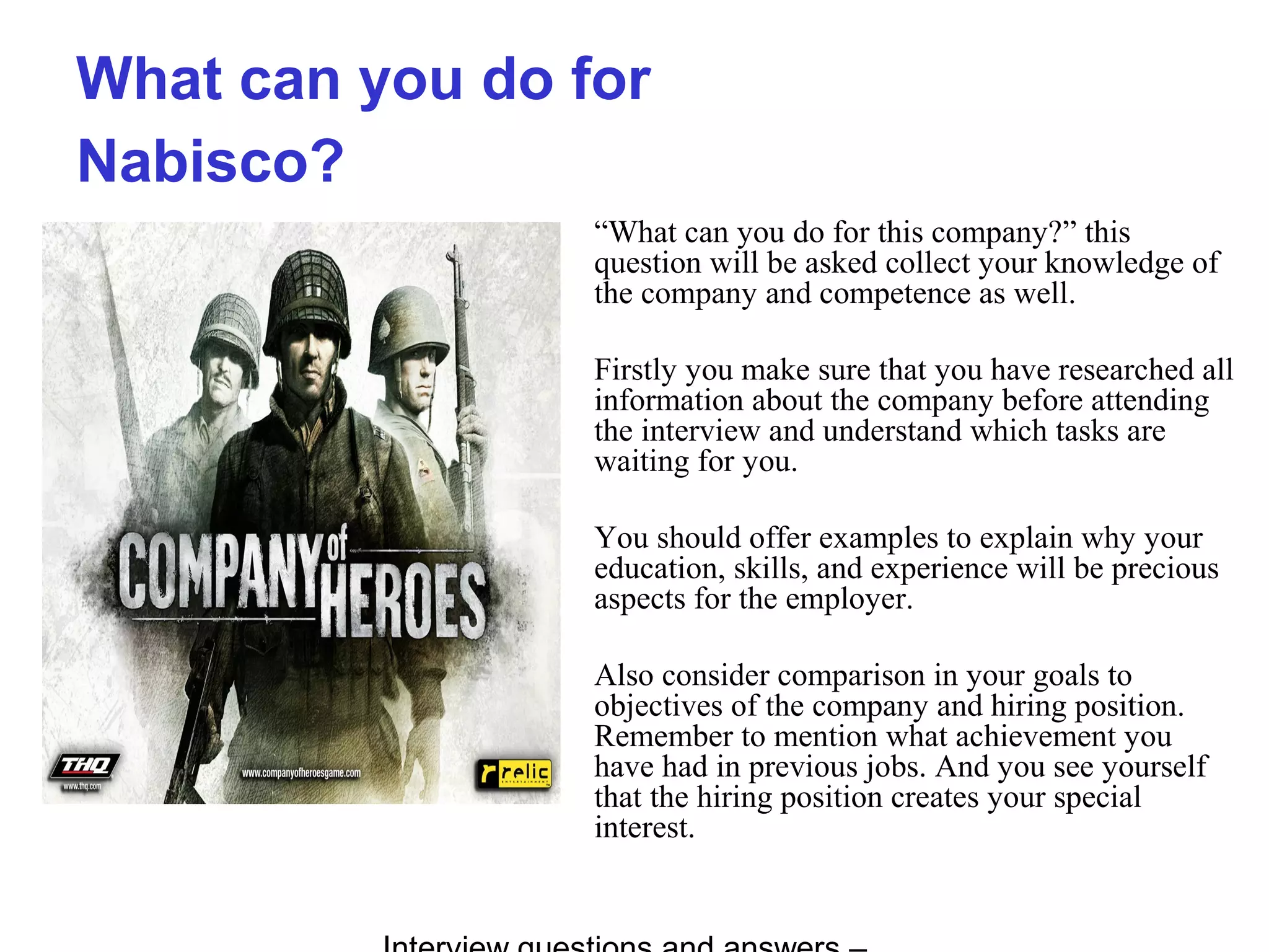 What can you do for
Nabisco?
“What can you do for this company?” this
question will be asked collect your knowledge of
the company and competence as well.
Firstly you make sure that you have researched all
information about the company before attending
the interview and understand which tasks are
waiting for you.
You should offer examples to explain why your
education, skills, and experience will be precious
aspects for the employer.
Also consider comparison in your goals to
objectives of the company and hiring position.
Remember to mention what achievement you
have had in previous jobs. And you see yourself
that the hiring position creates your special
interest.
 