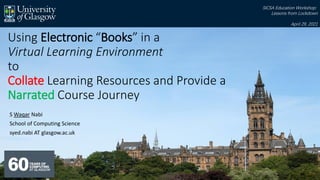 Using Electronic “Books” in a
Virtual Learning Environment
to
Collate Learning Resources and Provide a
Narrated Course Journey
S Waqar Nabi
School of Computing Science
syed.nabi AT glasgow.ac.uk
SICSA Education Workshop:
Lessons from Lockdown
April 29, 2021
 