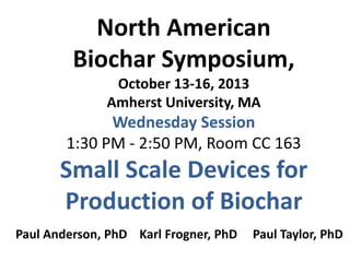 North American
Biochar Symposium,
October 13-16, 2013
Amherst University, MA

Wednesday Session
1:30 PM - 2:50 PM, Room CC 163

Small Scale Devices for
Production of Biochar
Paul Anderson, PhD Karl Frogner, PhD

Paul Taylor, PhD

 