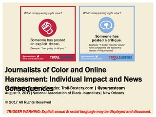 Journalists of Color and Online
Harassment: Individual Impact and News
Consequences
TRIGGER WARNING: Explicit sexual & racial language may be displayed and discussed.
Dr. Michelle Ferrier | Founder, Troll-Busters.com | @yoursosteam
August 9, 2017|National Association of Black Journalists| New Orleans
© 2017 All Rights Reserved
!*#@
Someone has posted
an explicit threat.
What is happening right now?
!*#@
Example: “ I am going to kill you.”
www.troll-busters.com
@yoursosteam
www.troll-busters.com
@yoursosteam
!*#@
!*#@
Lock down your physical location.
Report to the police.
Talk to your employer, if appropriate.
Go to STOP LOOKING
(under Someone has posted
an insult)
Resources: www.troll-busters.com
www.cpj.org
www.iwmf.org/programs/reporta
Someone has
posted a critique.
Example: “A better reporter would
have considered the economic
impact of this proposal.”
Choose whet
(You can look
made to get
likely to go.)
OR
What is happening right now?
Go to STOP L
www.troll-busters.com
@yoursosteam
www.troll-busters.co
@yoursosteam
 
