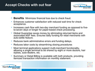 Accept Checks with out fear Benefits  Minimizes financial loss due to check fraud. Enhances customer satisfaction with reduced wait time for check acceptance. Increases cash flow with two-day merchant funding as opposed to five-to-seven days or longer for paper-based check processing. Global Guarantee saves money by eliminating returned items and associated NSF fees. Ensures daily funding for retail merchants with auto-settle feature. Reduces bank administrative errors and funding delays. Reduces labor costs by streamlining closing procedures Most terminal applications support multi-merchant functionality, allowing a single terminal to be shared by eight or more doctors, hair stylists, auto-dealers, etc. Summary or Detail Billing is available with both products, providing itemized transaction information on monthly statement.  
