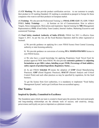 (3) CE Marking: We also provide product certification services to our customer to comply
their product to CE marking Standard. CE marking is considered as passport to Europe for those
companies who want to sell their products in European market.
(4) Training: We also provide Professional Training i.e. FSSAI, GMP, GLP, 5S, GDP, YOKO
POKO, Safety Trainings ……… & Seminar on Art of Communication, How to achieve
Targets, Stress management, Motivations and inspiration. Special training for MR (Management
Representative), FSTL (Food Safety Team Leader), Internal Auditor, Marketing Executives and
customized Trainings.
(5) Food Safety standard Authority of India (FSSAI): FSSAI Act 2011 is effective from
August 5, 2011. As per the Act, all the Food Business Operators shall be either registered or
licensed.
a) We provide guidance on applying for a new FSSAI licence from Central Licensing
authority or state licensing authority.
b) We provide guidance on conversion of existing PFA /MMPO/FPO/MPO license to
new FSSAI license.
c) We also have a sound knowledge for applying Proprietary Food/ Noval Food for
product approval /NOC from FSSAI. We also provide customize guidance for adjusting
formulation as per RDA values, labelling as per FSSR, Percentage of food additive,
safety aspects of product/ingredient, Regulatory Status……..
d) As per FSSAI Schedule IV-means the adoption of GMP (Good Manufacturing
Practices), GHP (Good Hygienic Practices), HACCP (Hazard Analysis and Critical
Control Point) and such other practices as may be specified by regulation, for the food
business.
To get the license from Govt authorities, it is mandatory to implement “Food Safety
Management System” and/or get Certificate from an accredited agency.
Our Team:-
Inspired by Quality, Committed to Excellence
The foundation upon which our team is created is based upon the premise that motivated people
and long-standing relationships are the ultimate tools of success; and creativity, energy,
perseverance and loyalty are just as important as a platinum resume.
 