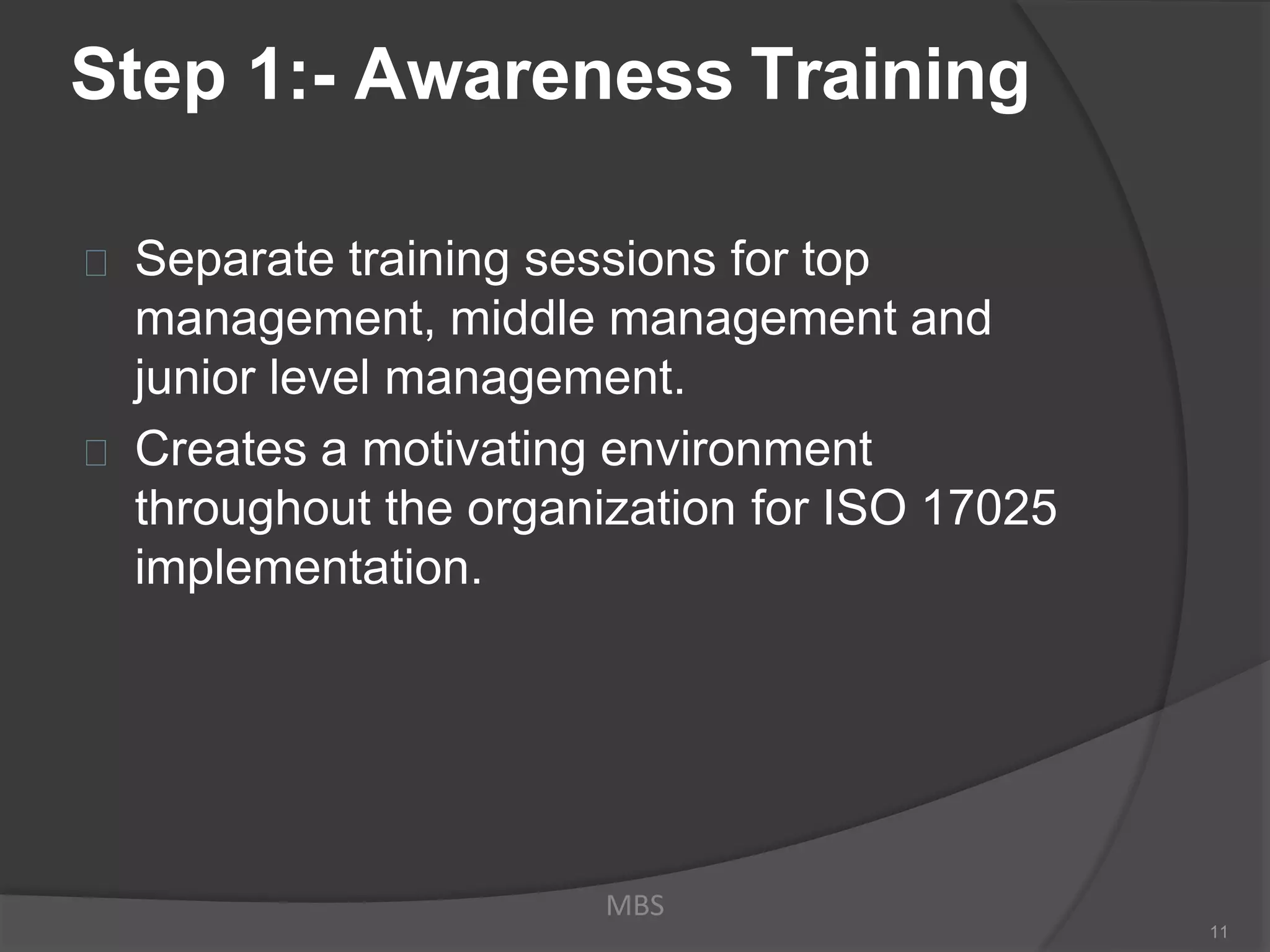 Step 1:- Awareness Training
Separate training sessions for top
management, middle management and
junior level management.
Creates a motivating environment
throughout the organization for ISO 17025
implementation.
MBS
11
 