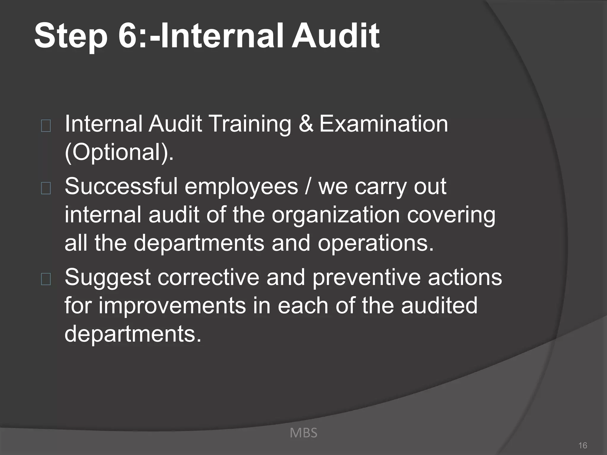Step 6:-Internal Audit
Internal Audit Training & Examination
(Optional).
Successful employees / we carry out
internal audit of the organization covering
all the departments and operations.
Suggest corrective and preventive actions
for improvements in each of the audited
departments.
MBS
16
 