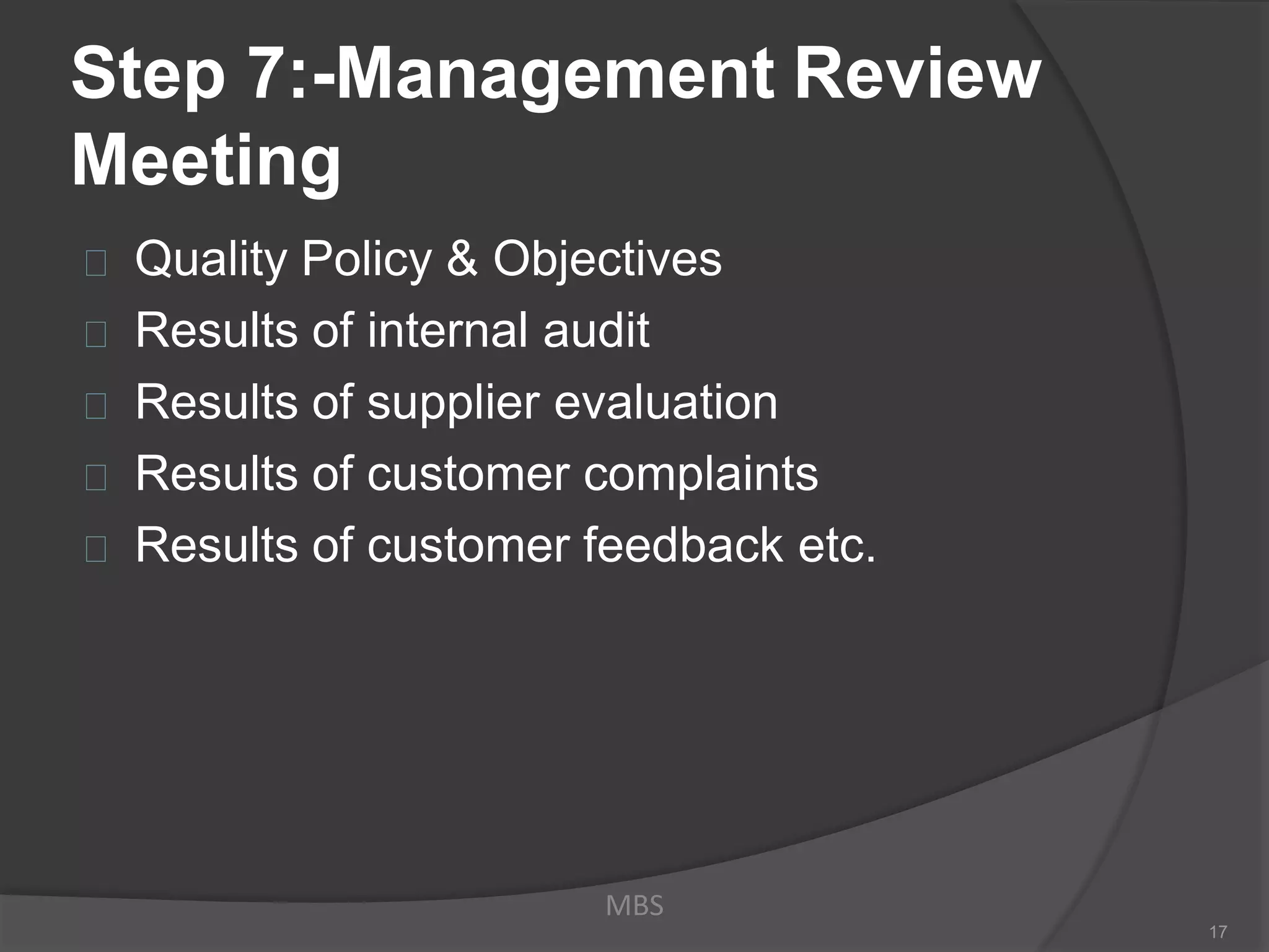 Step 7:-Management Review
Meeting
Quality Policy & Objectives
Results of internal audit
Results of supplier evaluation
Results of customer complaints
Results of customer feedback etc.
MBS
17
 