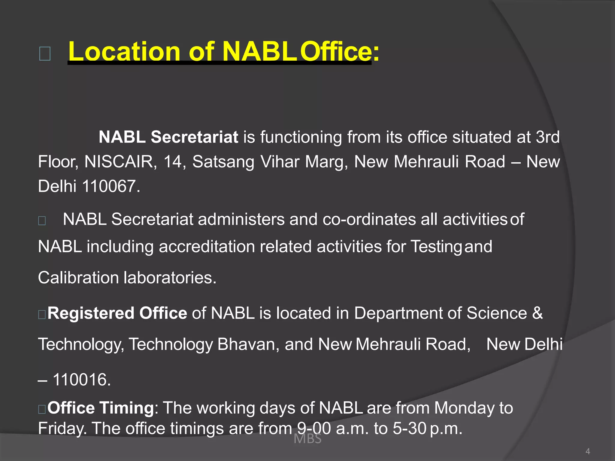 Location of NABLOffice:
NABL Secretariat is functioning from its office situated at 3rd
Floor, NISCAIR, 14, Satsang Vihar Marg, New Mehrauli Road – New
Delhi 110067.
NABL Secretariat administers and co-ordinates all activitiesof
NABL including accreditation related activities for Testingand
Calibration laboratories.
Registered Office of NABL is located in Department of Science &
Technology, Technology Bhavan, and New Mehrauli Road, New Delhi
– 110016.
Office Timing: The working days of NABL are from Monday to
Friday. The office timings are from 9-00 a.m. to 5-30 p.m.
MBS
4
 