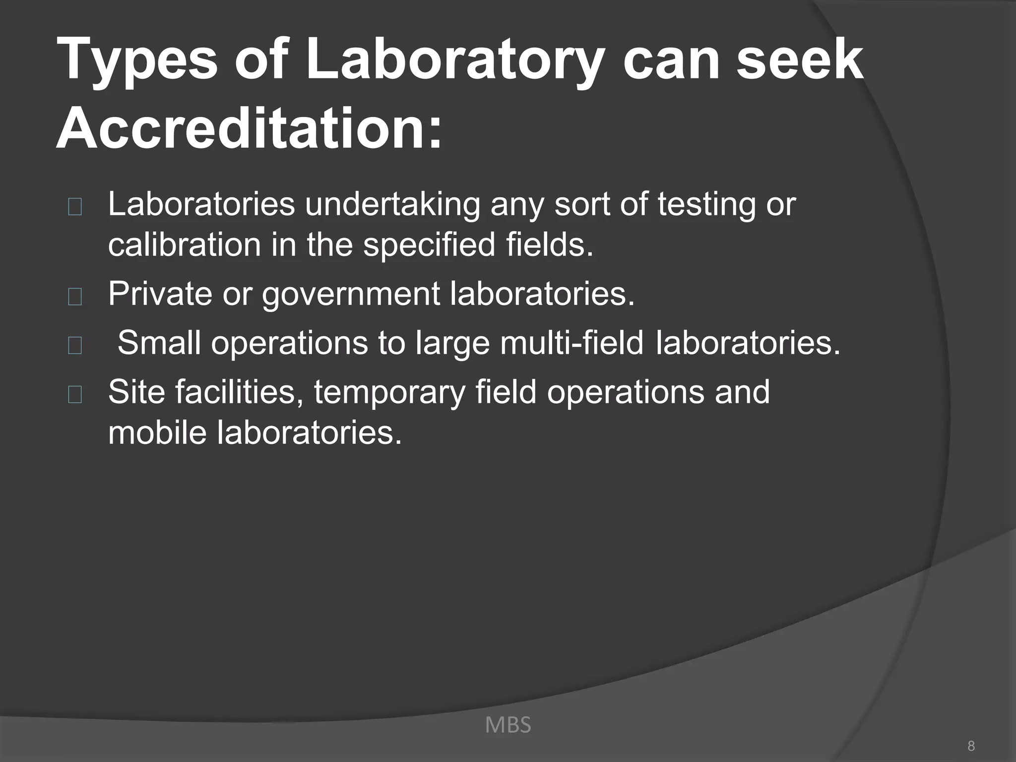 Types of Laboratory can seek
Accreditation:
Laboratories undertaking any sort of testing or
calibration in the specified fields.
Private or government laboratories.
Small operations to large multi-field laboratories.
Site facilities, temporary field operations and
mobile laboratories.
MBS
8
 
