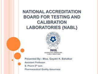 NATIONAL ACCREDITATION
BOARD FOR TESTING AND
CALIBRATION
LABORATORIES {NABL}
Presented By:- Miss. Gayatri K. Bahatkar
Assistant Professor
B. Pharm 6th sem
Pharmaceutical Quality Assurnace
 