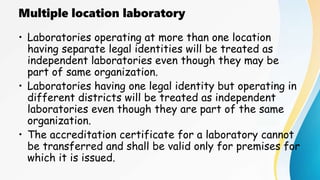 Multiple location laboratory
• Laboratories operating at more than one location
having separate legal identities will be treated as
independent laboratories even though they may be
part of same organization.
• Laboratories having one legal identity but operating in
different districts will be treated as independent
laboratories even though they are part of the same
organization.
• The accreditation certificate for a laboratory cannot
be transferred and shall be valid only for premises for
which it is issued.
 