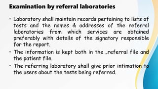 Examination by referral laboratories
• Laboratory shall maintain records pertaining to lists of
tests and the names & addresses of the referral
laboratories from which services are obtained
preferably with details of the signatory responsible
for the report.
• The information is kept both in the „referral file and
the patient file.
• The referring laboratory shall give prior intimation to
the users about the tests being referred.
 