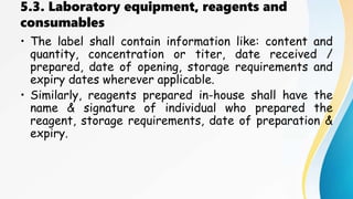 5.3. Laboratory equipment, reagents and
consumables
• The label shall contain information like: content and
quantity, concentration or titer, date received /
prepared, date of opening, storage requirements and
expiry dates wherever applicable.
• Similarly, reagents prepared in-house shall have the
name & signature of individual who prepared the
reagent, storage requirements, date of preparation &
expiry.
 