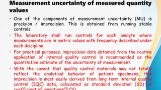 Measurement uncertainty of measured quantity
values
• One of the components of measurement uncertainty (MU) is
precision / imprecision. This is obtained from running stable
controls.
• The laboratory shall run controls for each analyte where
measurements are in metric values with frequency described under
each discipline
• For practical purposes, imprecision data obtained from the routine
application of internal quality control is recommended as the
quantitative estimate of the uncertainty of measurement.
• With the caveat that quality control materials may not totally
reflect the analytical behavior of patient specimens, this
imprecision is most easily derived from long term internal quality
control (IQC) data, calculated as standard deviation (SD) or
 