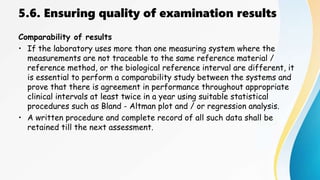 5.6. Ensuring quality of examination results
Comparability of results
• If the laboratory uses more than one measuring system where the
measurements are not traceable to the same reference material /
reference method, or the biological reference interval are different, it
is essential to perform a comparability study between the systems and
prove that there is agreement in performance throughout appropriate
clinical intervals at least twice in a year using suitable statistical
procedures such as Bland - Altman plot and / or regression analysis.
• A written procedure and complete record of all such data shall be
retained till the next assessment.
 