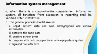 Information system management
a. When there is a comprehensive computerized information
system, all functions from accession to reporting shall be
verified after installation.
b. The general process should involve:
i. Input patient data and save demographics and clinical
information.
ii. retrieve the same data
iii. capture screen print
iv. compare with data on paper form or in a paperless system
v. sign and file with date
 
