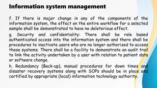 Information system management
f. If there is major change in any of the components of the
information system, the effect on the entire workflow for a selected
sample shall be demonstrated to have no deleterious effect.
g. Security and confidentiality: There shall be role based
authenticated access into the information system and there shall be
procedures to inactivate users who are no longer authorized to access
these systems. There shall be a facility to demonstrate an audit trail
to link the activity undertaken by a user with relation to patient data
or software change.
h. Redundancy (Back-up), manual procedures for down times and
disaster recovery systems along with SOPs should be in place and
certified by appropriate (local) information technology authority.
 