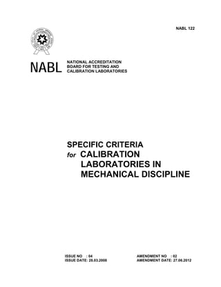 NABL 122

NABL

NATIONAL ACCREDITATION
BOARD FOR TESTING AND
CALIBRATION LABORATORIES

SPECIFIC CRITERIA
for

CALIBRATION
LABORATORIES IN
MECHANICAL DISCIPLINE

ISSUE NO : 04
ISSUE DATE: 28.03.2008

AMENDMENT NO : 02
AMENDMENT DATE: 27.06.2012

 