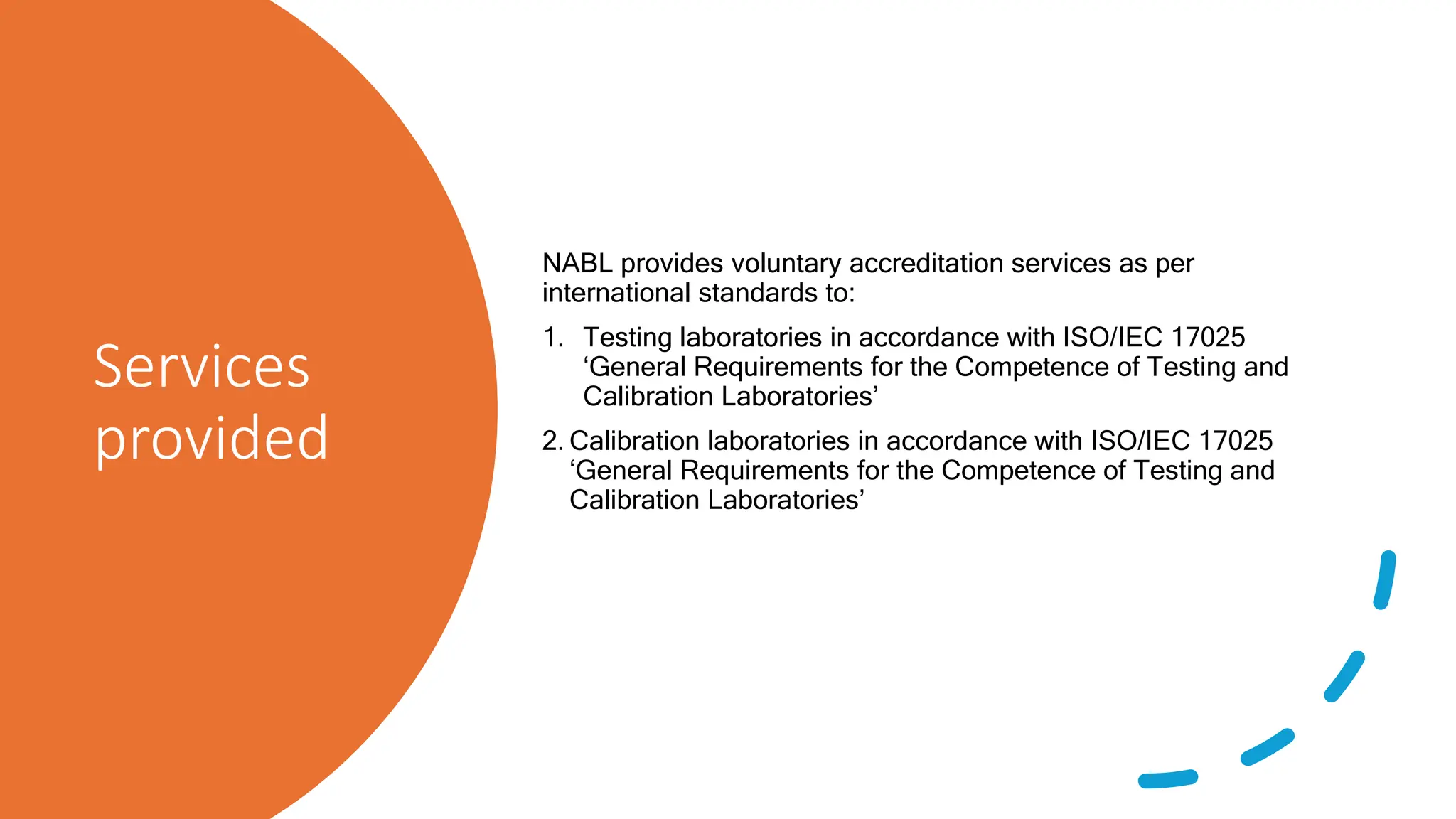 Services
provided
NABL provides voluntary accreditation services as per
international standards to:
1. Testing laboratories in accordance with ISO/IEC 17025
‘General Requirements for the Competence of Testing and
Calibration Laboratories’
2. Calibration laboratories in accordance with ISO/IEC 17025
‘General Requirements for the Competence of Testing and
Calibration Laboratories’
 
