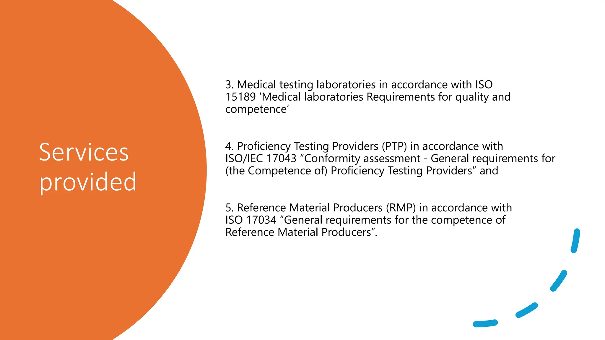 Services
provided
3. Medical testing laboratories in accordance with ISO
15189 ‘Medical laboratories Requirements for quality and
competence’
4. Proficiency Testing Providers (PTP) in accordance with
ISO/IEC 17043 “Conformity assessment - General requirements for
(the Competence of) Proficiency Testing Providers” and
5. Reference Material Producers (RMP) in accordance with
ISO 17034 “General requirements for the competence of
Reference Material Producers”.
 