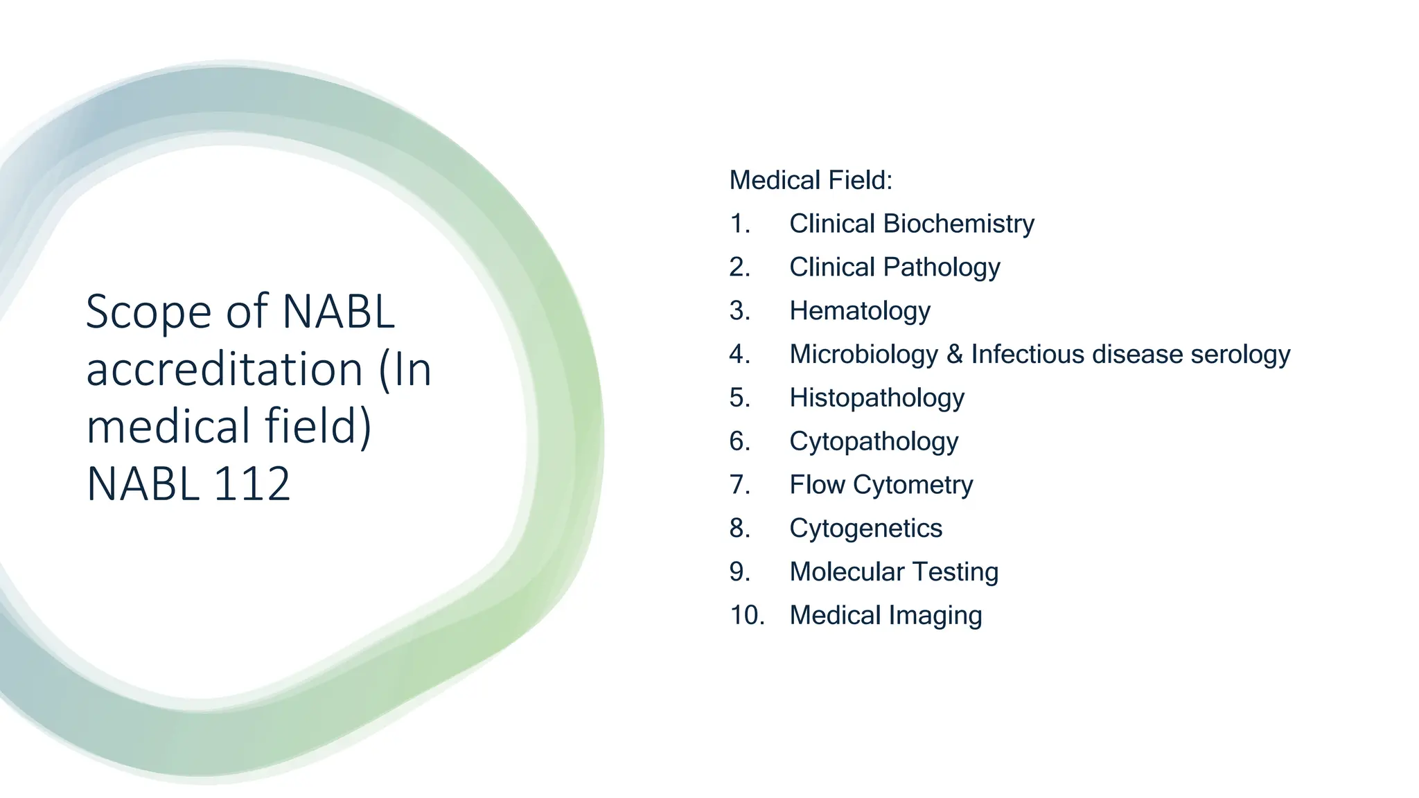 Scope of NABL
accreditation (In
medical field)
NABL 112
Medical Field:
1. Clinical Biochemistry
2. Clinical Pathology
3. Hematology
4. Microbiology & Infectious disease serology
5. Histopathology
6. Cytopathology
7. Flow Cytometry
8. Cytogenetics
9. Molecular Testing
10. Medical Imaging
 