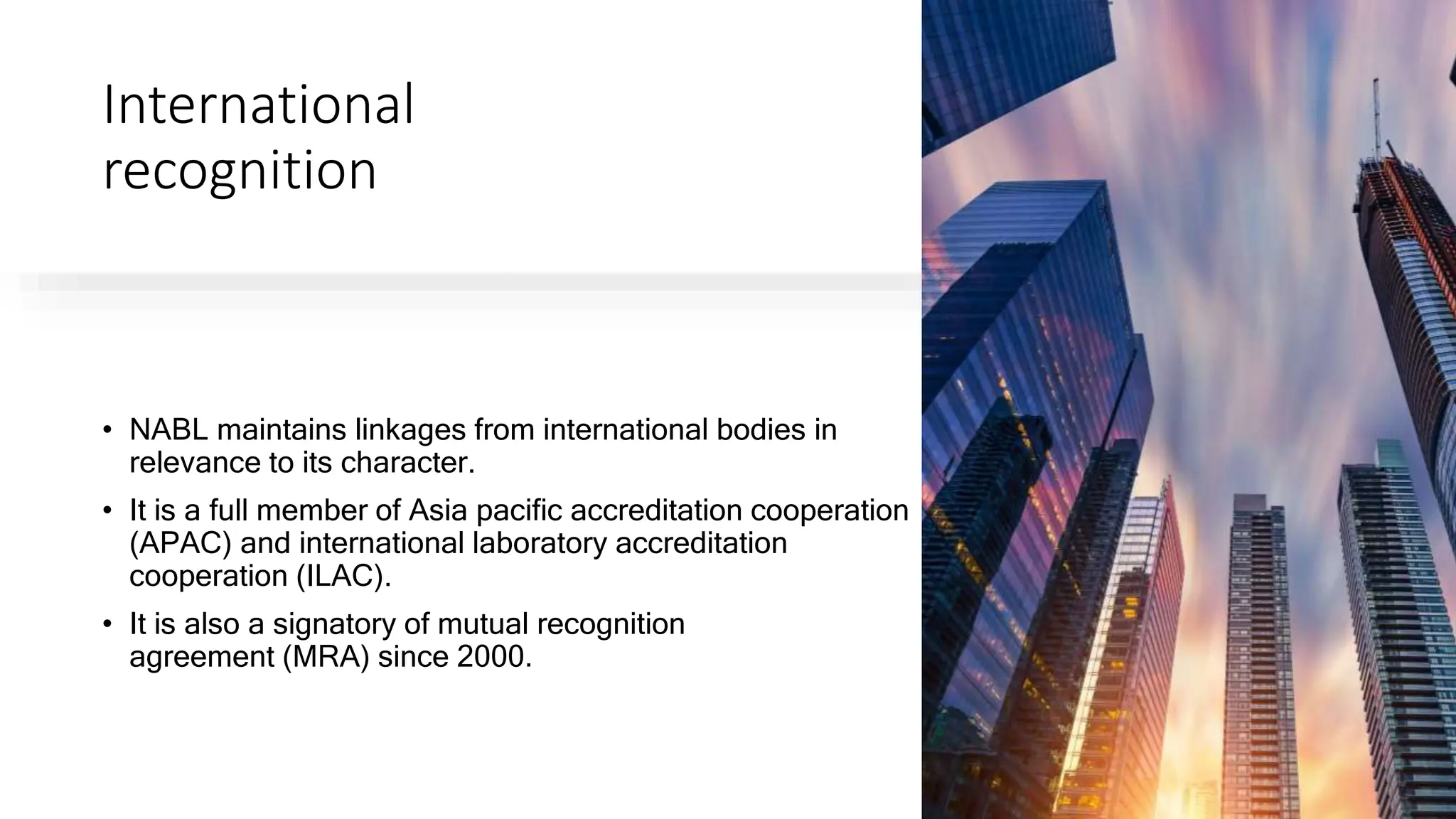 International
recognition
• NABL maintains linkages from international bodies in
relevance to its character.
• It is a full member of Asia pacific accreditation cooperation
(APAC) and international laboratory accreditation
cooperation (ILAC).
• It is also a signatory of mutual recognition
agreement (MRA) since 2000.
 