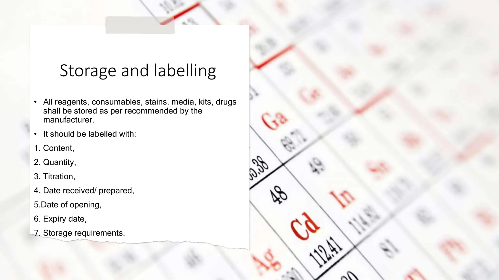 Storage and labelling
• All reagents, consumables, stains, media, kits, drugs
shall be stored as per recommended by the
manufacturer.
• It should be labelled with:
1. Content,
2. Quantity,
3. Titration,
4. Date received/ prepared,
5.Date of opening,
6. Expiry date,
7. Storage requirements.
 