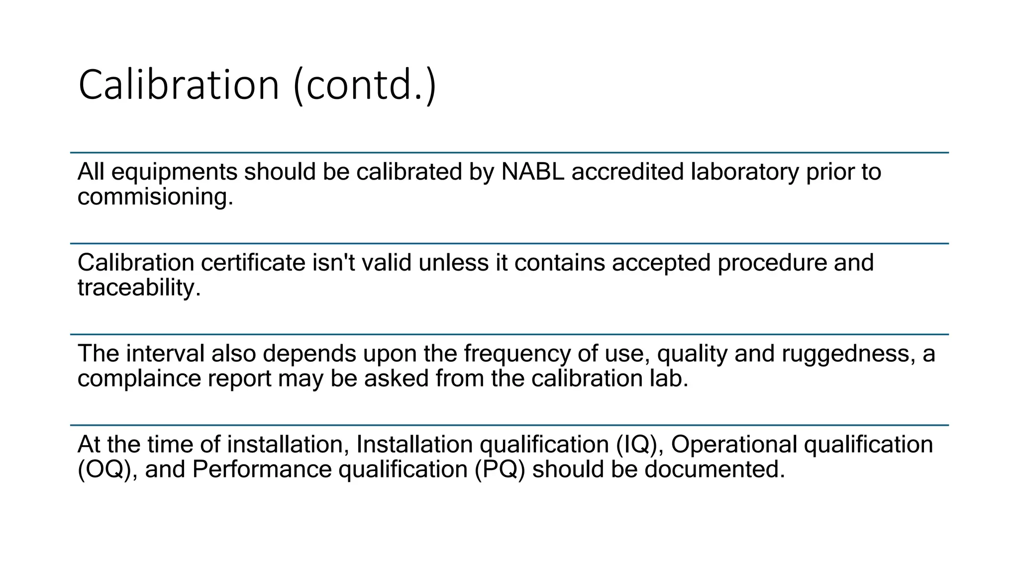 Calibration (contd.)
All equipments should be calibrated by NABL accredited laboratory prior to
commisioning.
Calibration certificate isn't valid unless it contains accepted procedure and
traceability.
The interval also depends upon the frequency of use, quality and ruggedness, a
complaince report may be asked from the calibration lab.
At the time of installation, Installation qualification (IQ), Operational qualification
(OQ), and Performance qualification (PQ) should be documented.
 