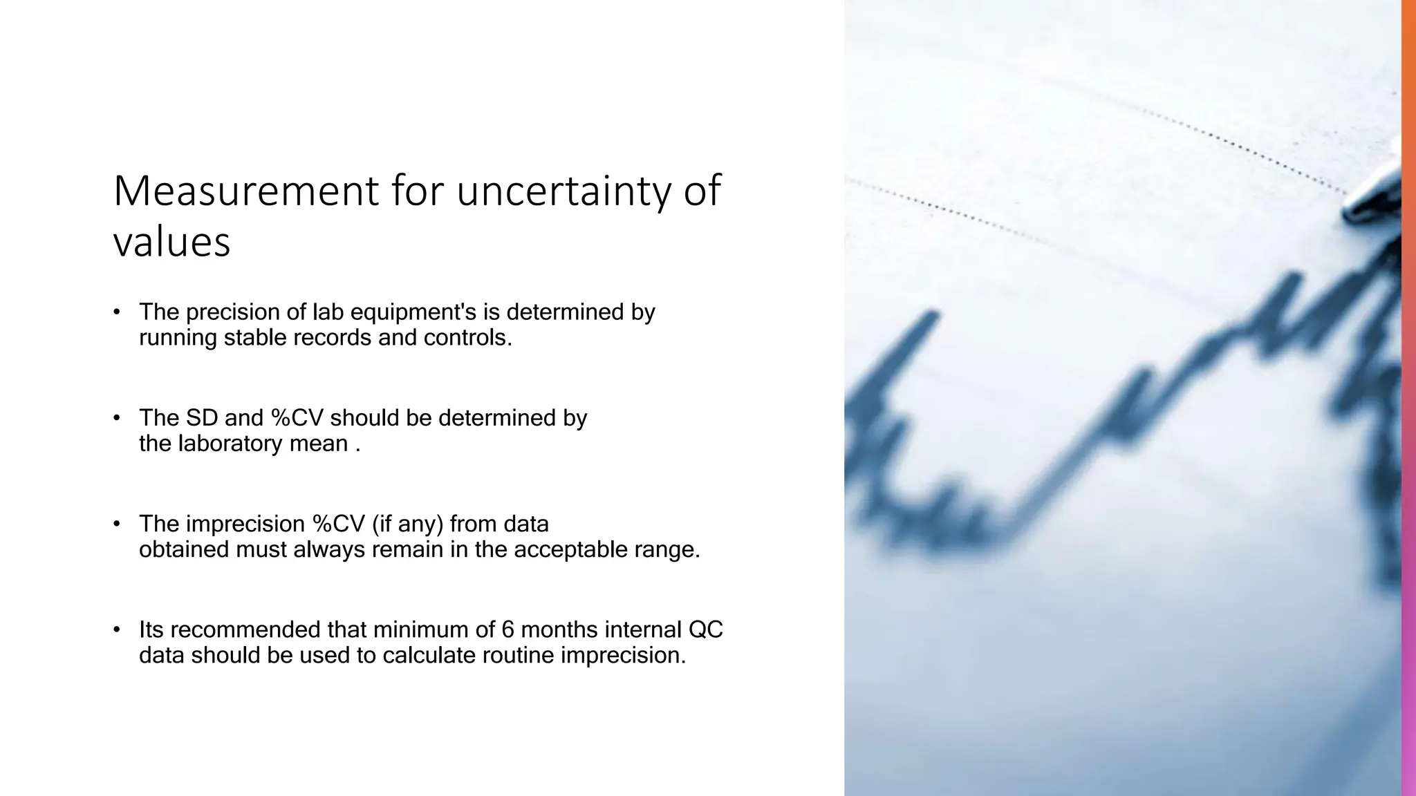 Measurement for uncertainty of
values
• The precision of lab equipment's is determined by
running stable records and controls.
• The SD and %CV should be determined by
the laboratory mean .
• The imprecision %CV (if any) from data
obtained must always remain in the acceptable range.
• Its recommended that minimum of 6 months internal QC
data should be used to calculate routine imprecision.
 
