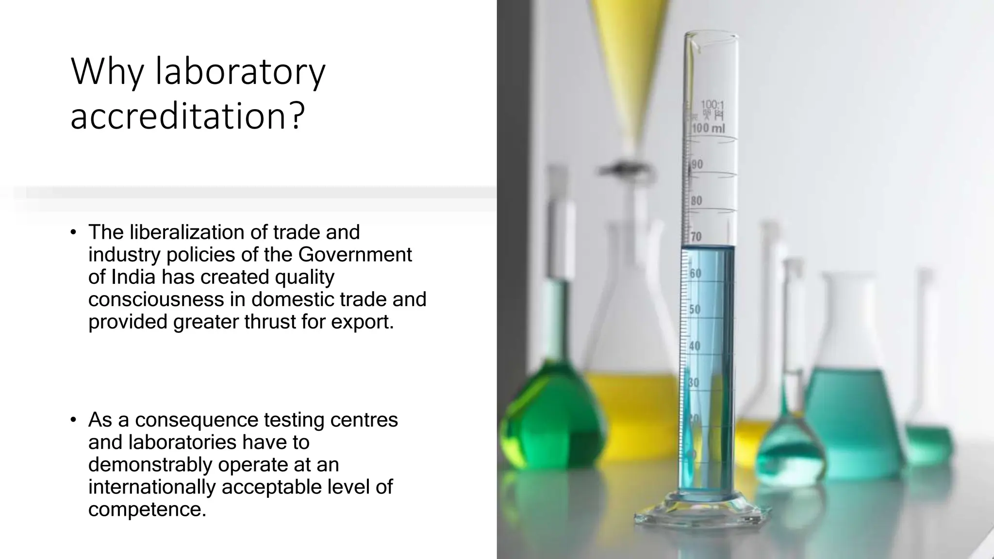 Why laboratory
accreditation?
• The liberalization of trade and
industry policies of the Government
of India has created quality
consciousness in domestic trade and
provided greater thrust for export.
• As a consequence testing centres
and laboratories have to
demonstrably operate at an
internationally acceptable level of
competence.
 