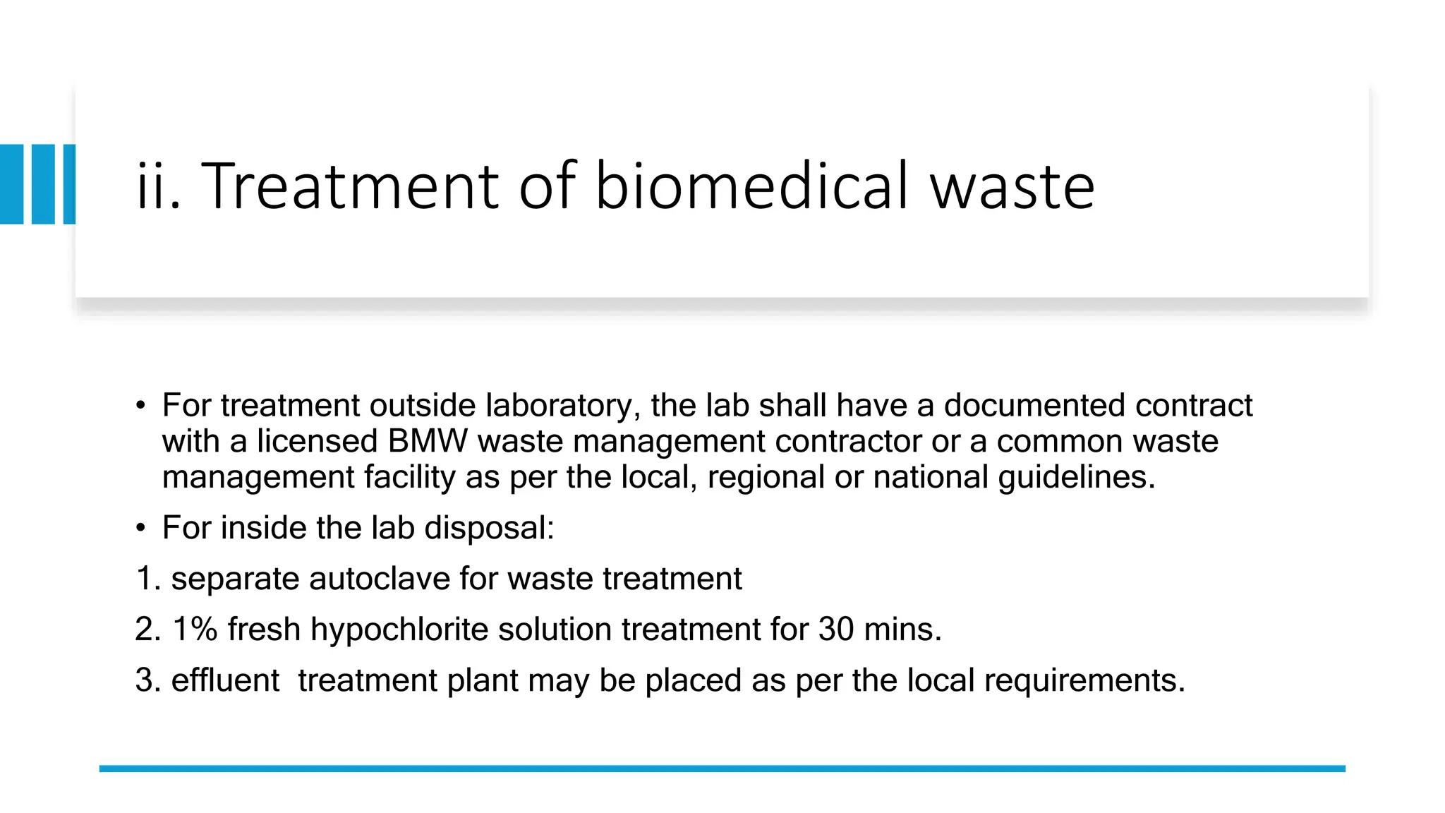 ii. Treatment of biomedical waste
• For treatment outside laboratory, the lab shall have a documented contract
with a licensed BMW waste management contractor or a common waste
management facility as per the local, regional or national guidelines.
• For inside the lab disposal:
1. separate autoclave for waste treatment
2. 1% fresh hypochlorite solution treatment for 30 mins.
3. effluent treatment plant may be placed as per the local requirements.
 