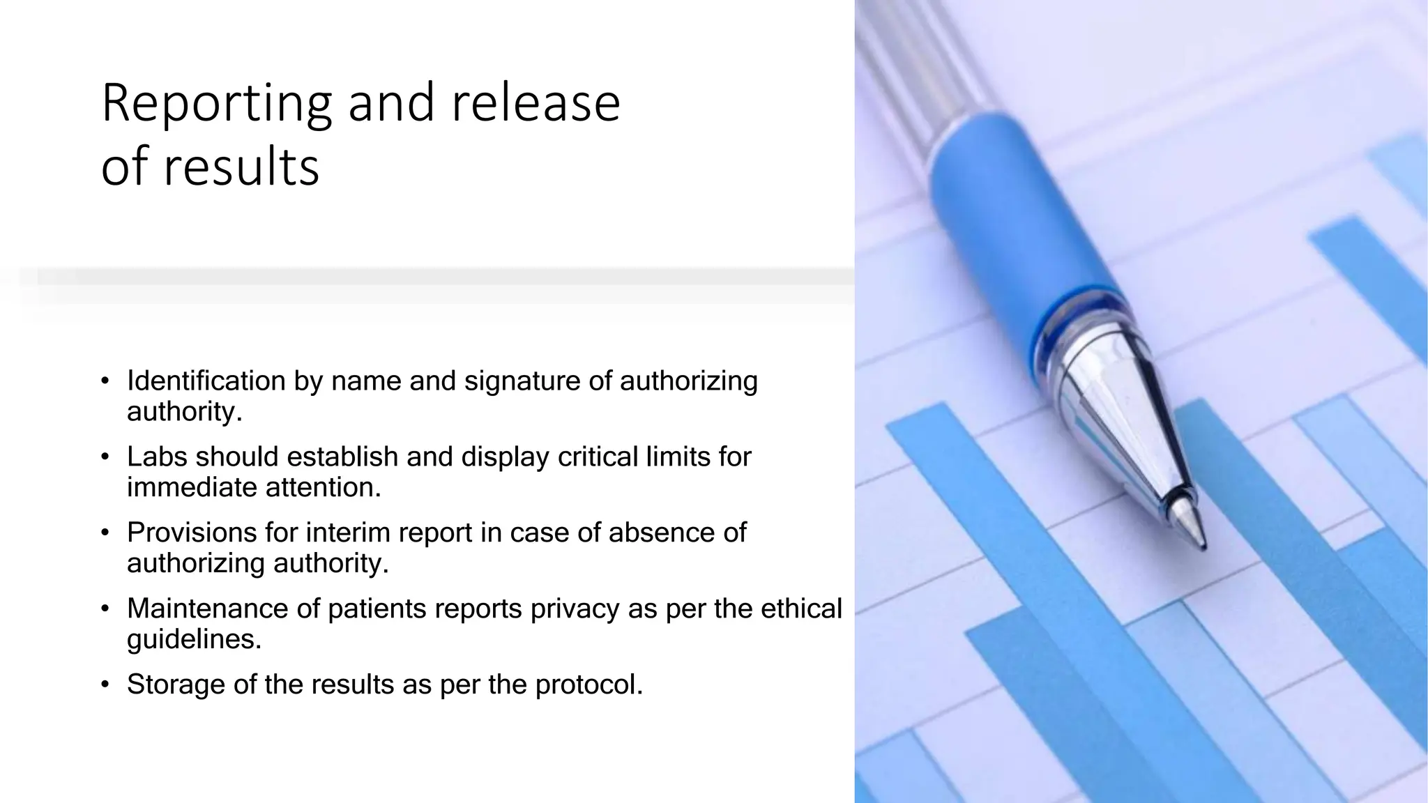 Reporting and release
of results
• Identification by name and signature of authorizing
authority.
• Labs should establish and display critical limits for
immediate attention.
• Provisions for interim report in case of absence of
authorizing authority.
• Maintenance of patients reports privacy as per the ethical
guidelines.
• Storage of the results as per the protocol.
 