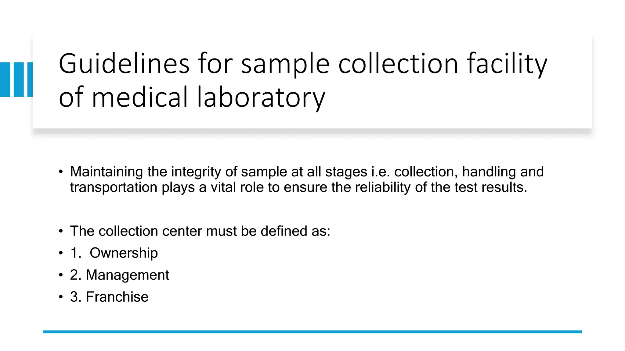 Guidelines for sample collection facility
of medical laboratory
• Maintaining the integrity of sample at all stages i.e. collection, handling and
transportation plays a vital role to ensure the reliability of the test results.
• The collection center must be defined as:
• 1. Ownership
• 2. Management
• 3. Franchise
 