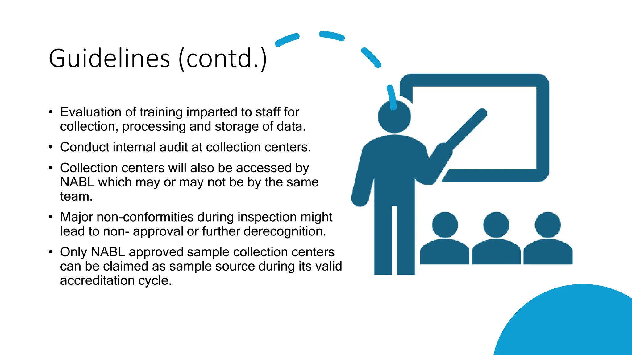 Guidelines (contd.)
• Evaluation of training imparted to staff for
collection, processing and storage of data.
• Conduct internal audit at collection centers.
• Collection centers will also be accessed by
NABL which may or may not be by the same
team.
• Major non-conformities during inspection might
lead to non- approval or further derecognition.
• Only NABL approved sample collection centers
can be claimed as sample source during its valid
accreditation cycle.
 