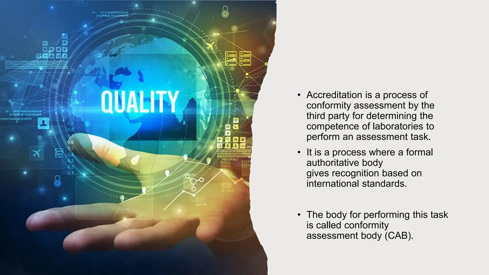 • Accreditation is a process of
conformity assessment by the
third party for determining the
competence of laboratories to
perform an assessment task.
• It is a process where a formal
authoritative body
gives recognition based on
international standards.
• The body for performing this task
is called conformity
assessment body (CAB).
 