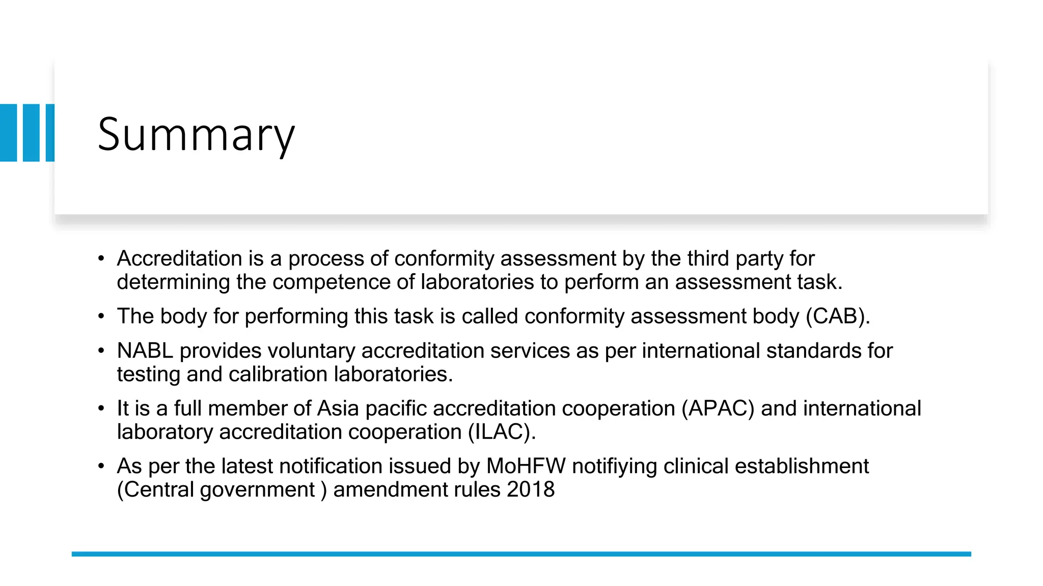 Summary
• Accreditation is a process of conformity assessment by the third party for
determining the competence of laboratories to perform an assessment task.
• The body for performing this task is called conformity assessment body (CAB).
• NABL provides voluntary accreditation services as per international standards for
testing and calibration laboratories.
• It is a full member of Asia pacific accreditation cooperation (APAC) and international
laboratory accreditation cooperation (ILAC).
• As per the latest notification issued by MoHFW notifiying clinical establishment
(Central government ) amendment rules 2018
 