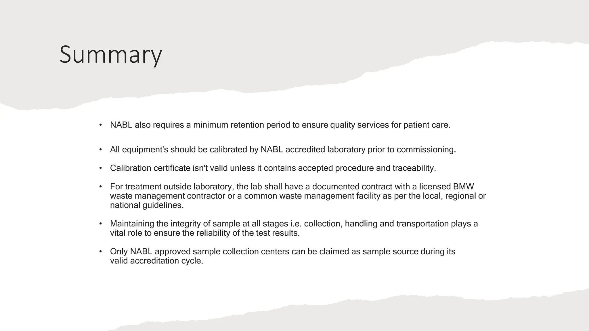 Summary
• NABL also requires a minimum retention period to ensure quality services for patient care.
• All equipment's should be calibrated by NABL accredited laboratory prior to commissioning.
• Calibration certificate isn't valid unless it contains accepted procedure and traceability.
• For treatment outside laboratory, the lab shall have a documented contract with a licensed BMW
waste management contractor or a common waste management facility as per the local, regional or
national guidelines.
• Maintaining the integrity of sample at all stages i.e. collection, handling and transportation plays a
vital role to ensure the reliability of the test results.
• Only NABL approved sample collection centers can be claimed as sample source during its
valid accreditation cycle.
 