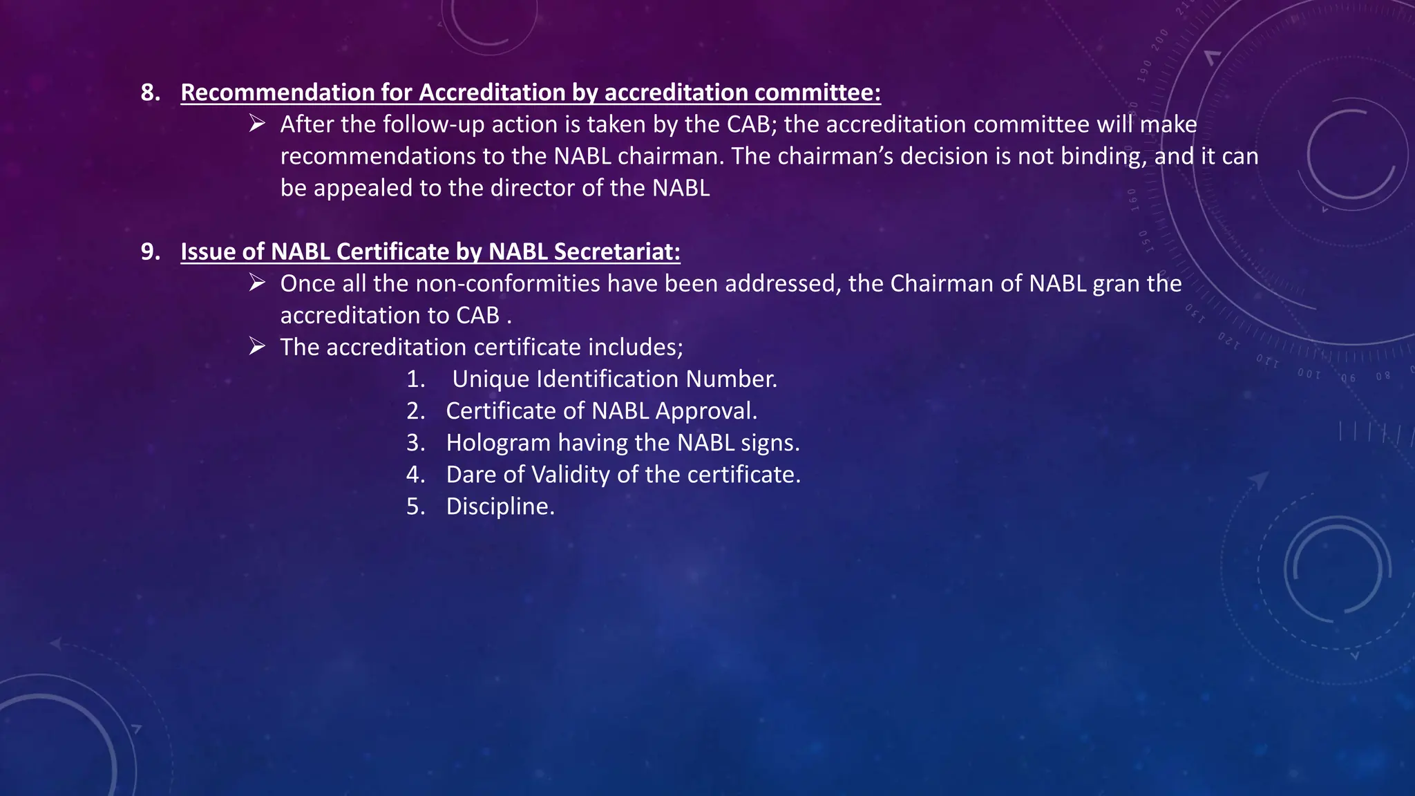 8. Recommendation for Accreditation by accreditation committee:
 After the follow-up action is taken by the CAB; the accreditation committee will make
recommendations to the NABL chairman. The chairman’s decision is not binding, and it can
be appealed to the director of the NABL
9. Issue of NABL Certificate by NABL Secretariat:
 Once all the non-conformities have been addressed, the Chairman of NABL gran the
accreditation to CAB .
 The accreditation certificate includes;
1. Unique Identification Number.
2. Certificate of NABL Approval.
3. Hologram having the NABL signs.
4. Dare of Validity of the certificate.
5. Discipline.
 