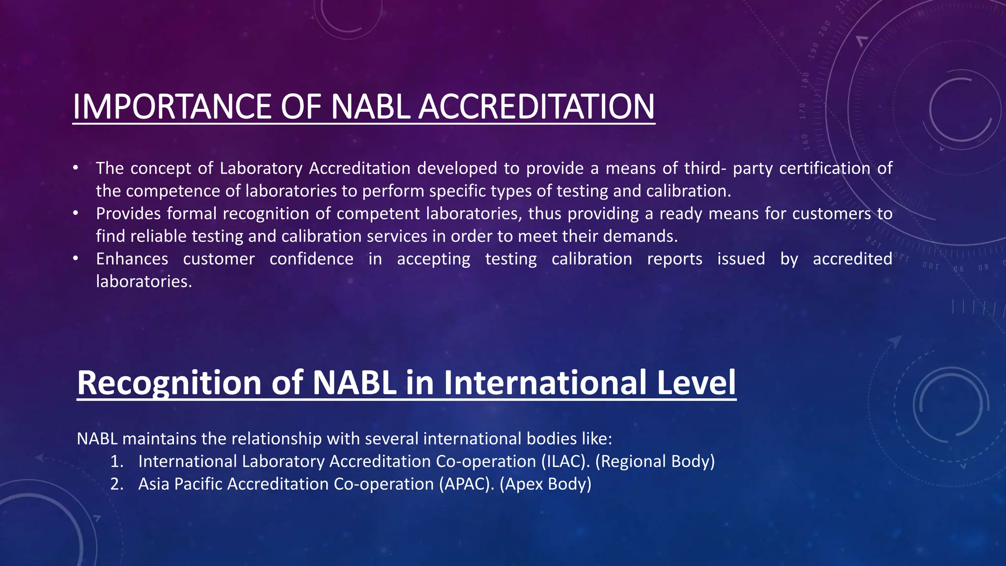 IMPORTANCE OF NABL ACCREDITATION
• The concept of Laboratory Accreditation developed to provide a means of third- party certification of
the competence of laboratories to perform specific types of testing and calibration.
• Provides formal recognition of competent laboratories, thus providing a ready means for customers to
find reliable testing and calibration services in order to meet their demands.
• Enhances customer confidence in accepting testing calibration reports issued by accredited
laboratories.
Recognition of NABL in International Level
NABL maintains the relationship with several international bodies like:
1. International Laboratory Accreditation Co-operation (ILAC). (Regional Body)
2. Asia Pacific Accreditation Co-operation (APAC). (Apex Body)
 