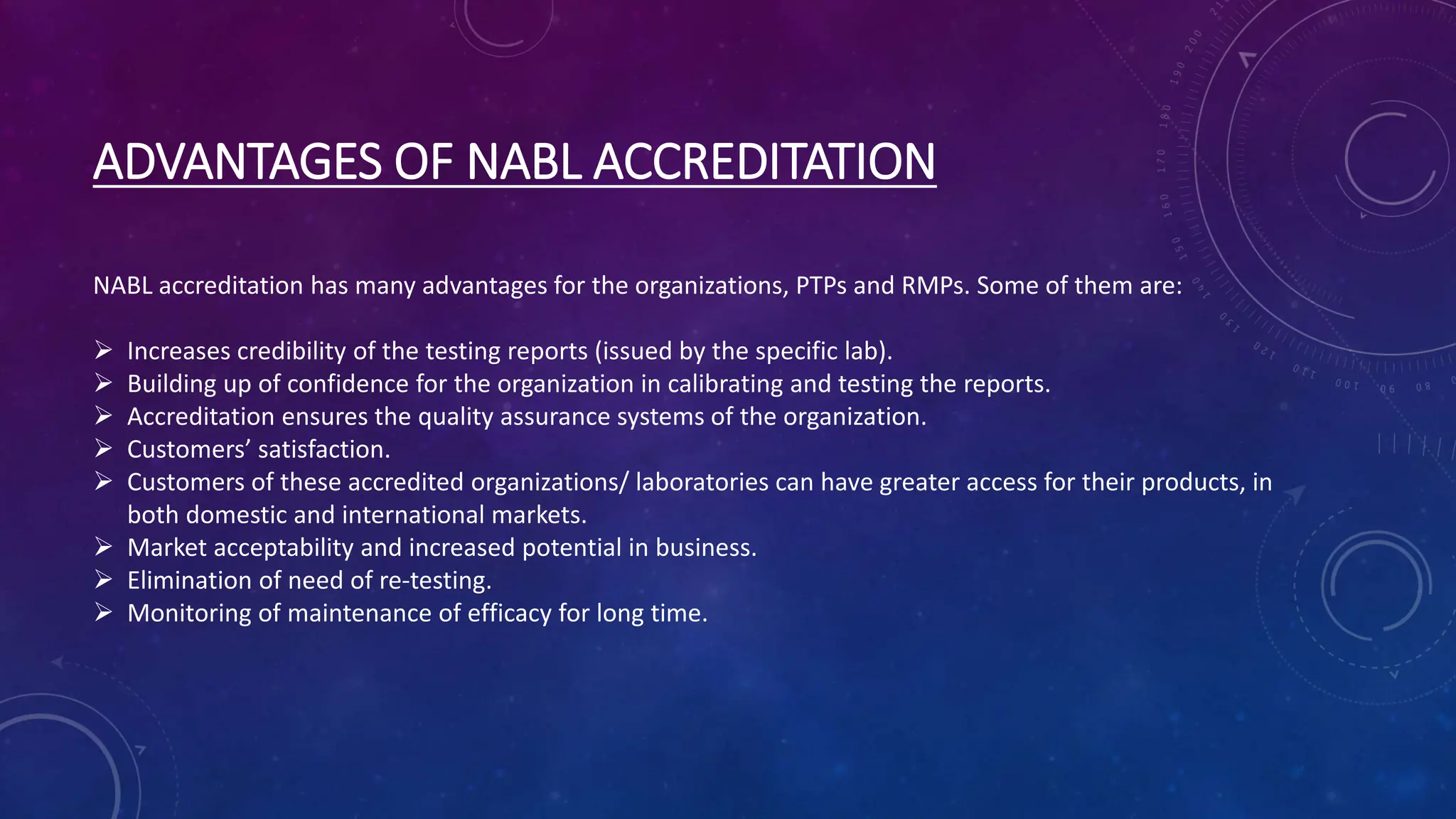 ADVANTAGES OF NABL ACCREDITATION
NABL accreditation has many advantages for the organizations, PTPs and RMPs. Some of them are:
 Increases credibility of the testing reports (issued by the specific lab).
 Building up of confidence for the organization in calibrating and testing the reports.
 Accreditation ensures the quality assurance systems of the organization.
 Customers’ satisfaction.
 Customers of these accredited organizations/ laboratories can have greater access for their products, in
both domestic and international markets.
 Market acceptability and increased potential in business.
 Elimination of need of re-testing.
 Monitoring of maintenance of efficacy for long time.
 